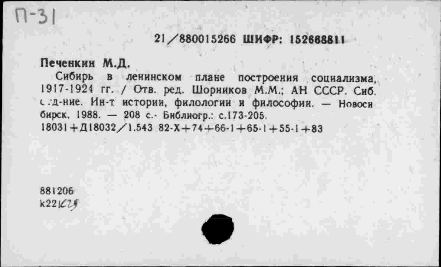 ﻿21/880015266 ШИФР: 152668811
Печенкин М.Д.
Сибирь в ленинском плане построения социализма, 1917-1924 гг. / Отв. ред. Шорников М.М.; АН СССР. Сиб. с. д-ние. Ин-т истории, филологии и философии. — Новоси бирск, 1988. — 208 с.- Библиогр.: с. 173-205.
18031 + Д 18032/1.543 82-Х + 74+66-1 +65-1 +55-1 +83
881206 к22/2^